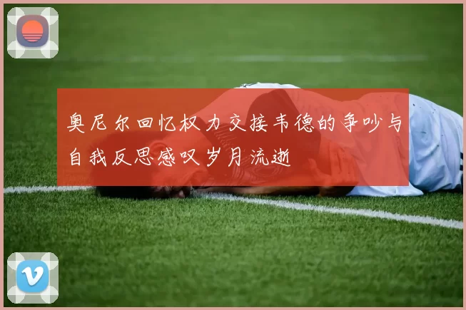 奥尼尔回忆权力交接韦德的争吵与自我反思感叹岁月流逝