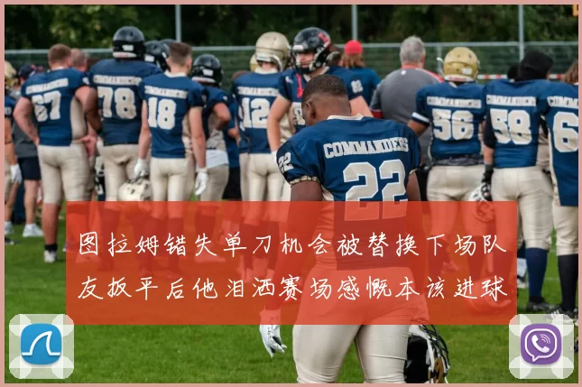 图拉姆错失单刀机会被替换下场队友扳平后他泪洒赛场感慨本该进球