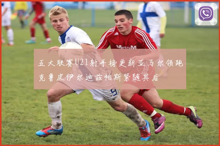 五大联赛U21射手榜更新亚马尔领跑克鲁皮伊尔迪兹帕斯紧随其后