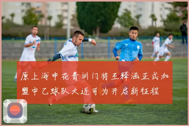 原上海申花青训门将王释涵正式加盟中乙球队大连可为开启新征程