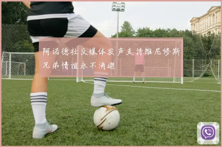 阿诺德社交媒体发声支持维尼修斯兄弟情谊永不消逝