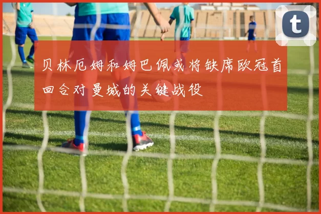贝林厄姆和姆巴佩或将缺席欧冠首回合对曼城的关键战役