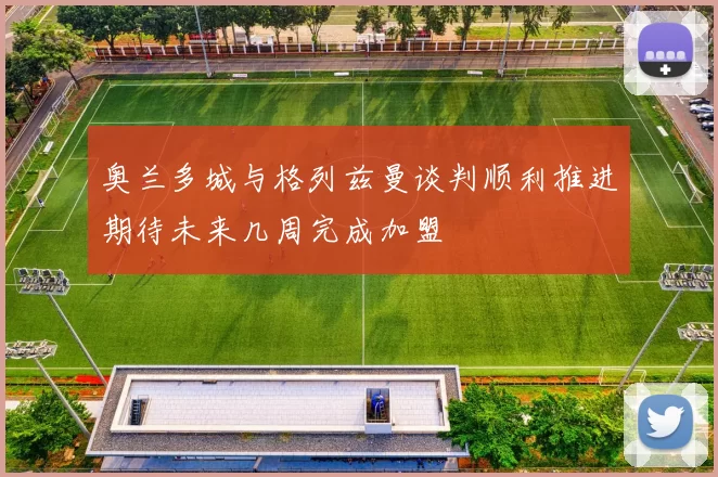 奥兰多城与格列兹曼谈判顺利推进期待未来几周完成加盟