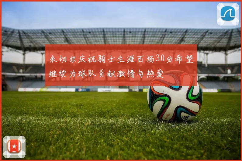 米切尔庆祝骑士生涯百场30分希望继续为球队贡献激情与热爱
