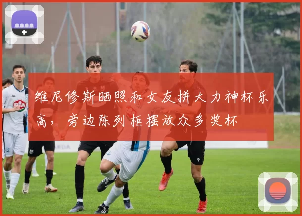维尼修斯晒照和女友拼大力神杯乐高，旁边陈列柜摆放众多奖杯