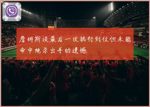 詹姆斯谈最后一攻执行到位但未能命中绝杀出手的遗憾