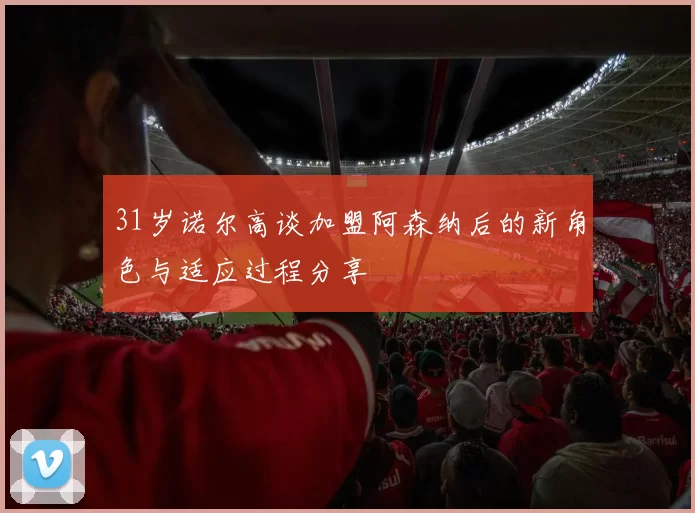 31岁诺尔高谈加盟阿森纳后的新角色与适应过程分享