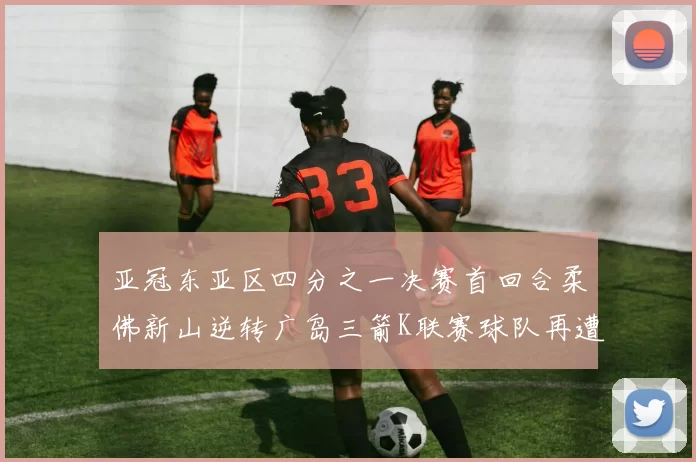 亚冠东亚区四分之一决赛首回合柔佛新山逆转广岛三箭K联赛球队再遭不胜困扰