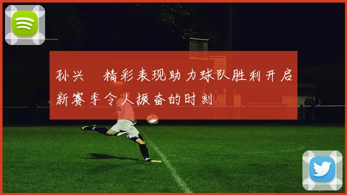 孙兴慜精彩表现助力球队胜利开启新赛季令人振奋的时刻