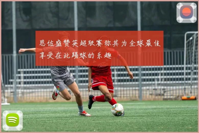 恩佐盛赞英超联赛称其为全球最佳享受在此踢球的乐趣
