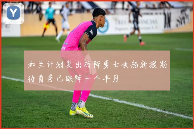 加兰计划复出对阵勇士快船新援期待首秀已缺阵一个半月