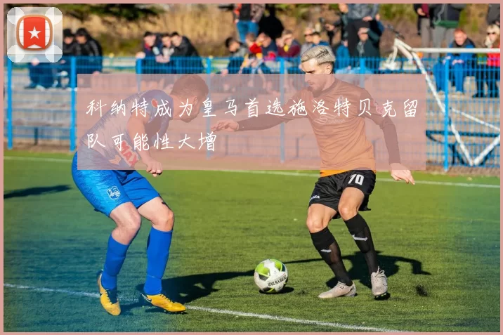 科纳特成为皇马首选施洛特贝克留队可能性大增