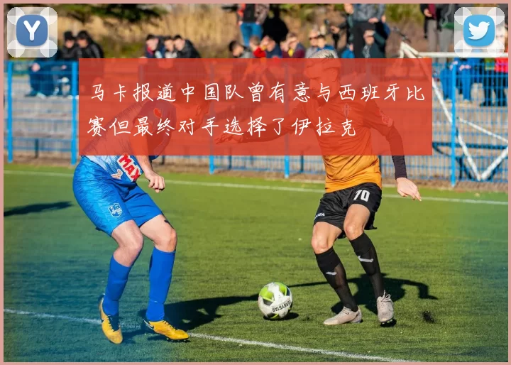 马卡报道中国队曾有意与西班牙比赛但最终对手选择了伊拉克