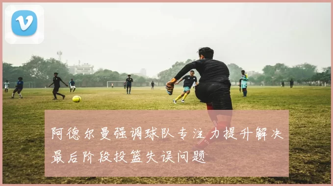 阿德尔曼强调球队专注力提升解决最后阶段投篮失误问题