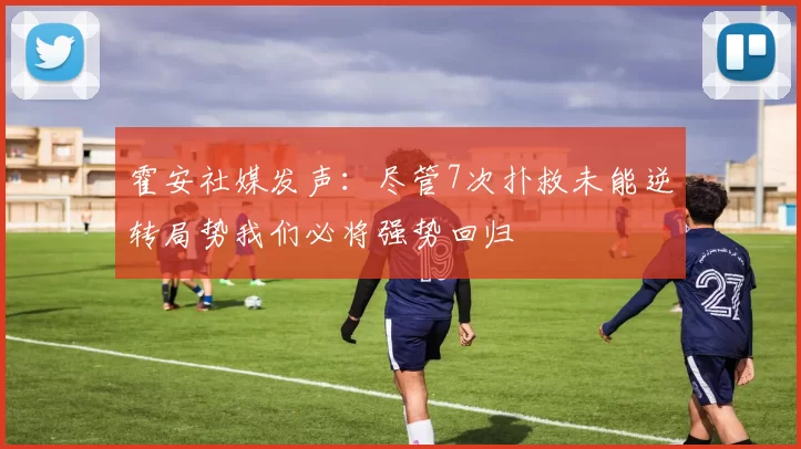 霍安社媒发声：尽管7次扑救未能逆转局势我们必将强势回归