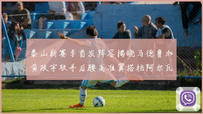 泰山新赛季首发阵容揭晓马德鲁加黄政宇联手后腰高准翼搭档阿尔瓦罗