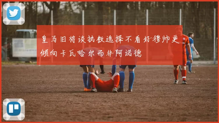皇马旧将谈执教选择不看好穆帅更倾向卡瓦哈尔而非阿诺德