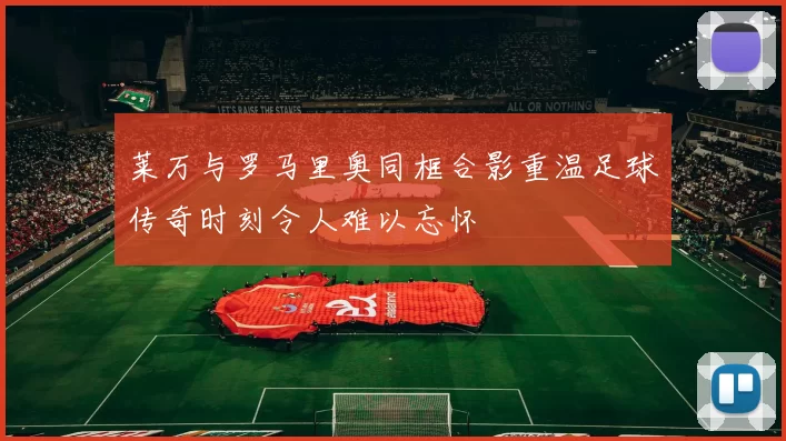 莱万与罗马里奥同框合影重温足球传奇时刻令人难以忘怀