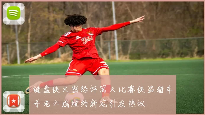 键盘侠火密怒评窝火比赛侠盗猎车手老六成纽约新宠引发热议