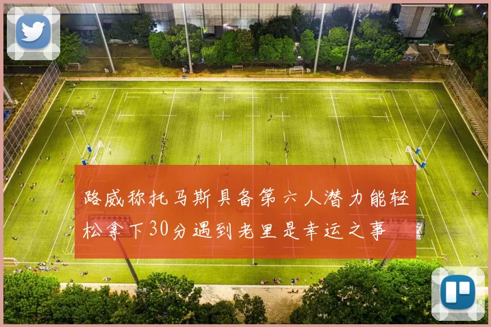 路威称托马斯具备第六人潜力能轻松拿下30分遇到老里是幸运之事