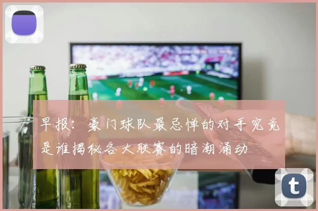 早报：豪门球队最忌惮的对手究竟是谁揭秘各大联赛的暗潮涌动