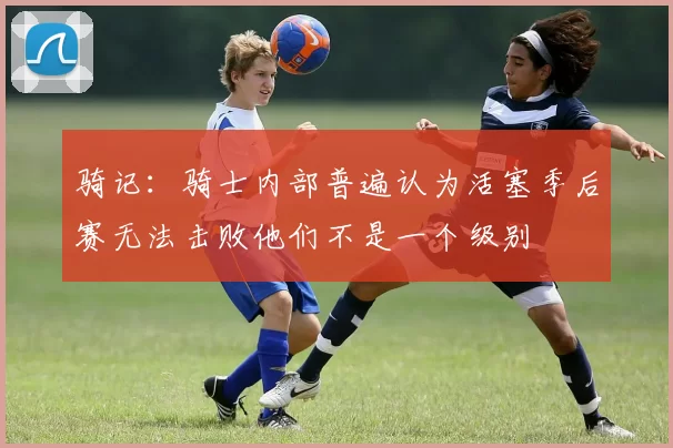 骑记：骑士内部普遍认为活塞季后赛无法击败他们不是一个级别