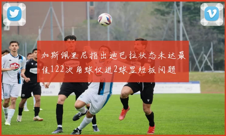 加斯佩里尼指出迪巴拉状态未达最佳122次角球仅进2球显短板问题