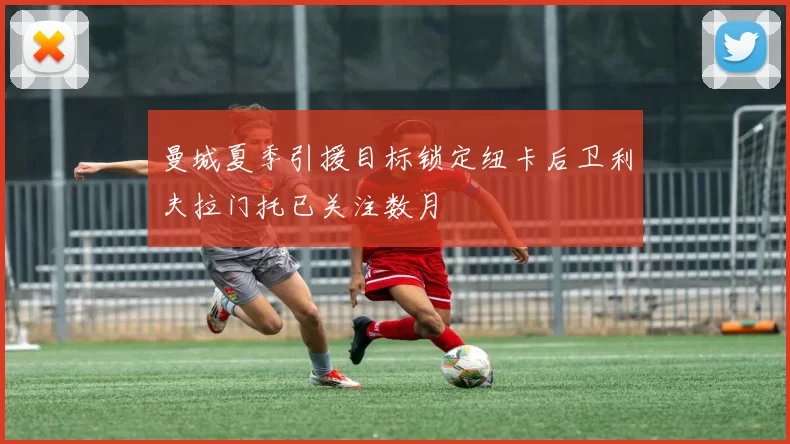 曼城夏季引援目标锁定纽卡后卫利夫拉门托已关注数月