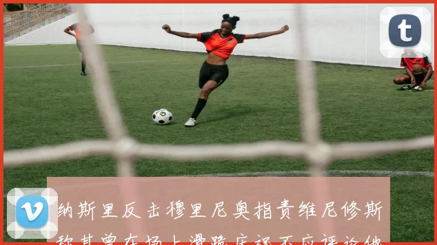 纳斯里反击穆里尼奥指责维尼修斯称其曾在场上滑跪庆祝不应评论他人