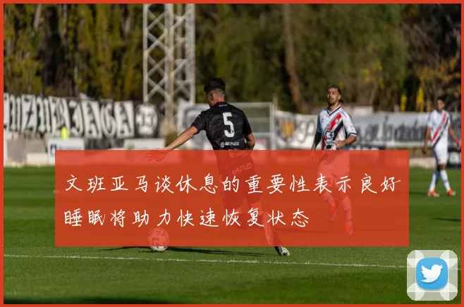 文班亚马谈休息的重要性表示良好睡眠将助力快速恢复状态
