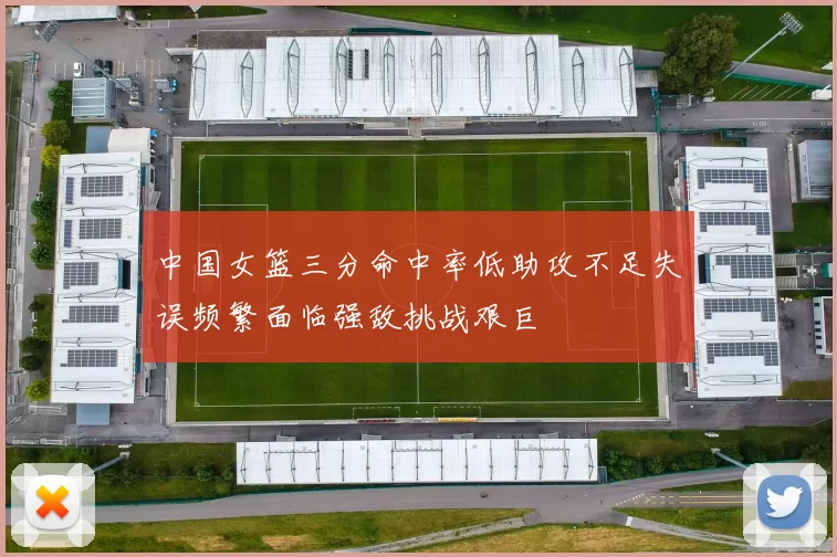中国女篮三分命中率低助攻不足失误频繁面临强敌挑战艰巨