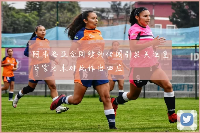 阿韦洛亚合同续约传闻引发关注皇马官方未对此作出回应