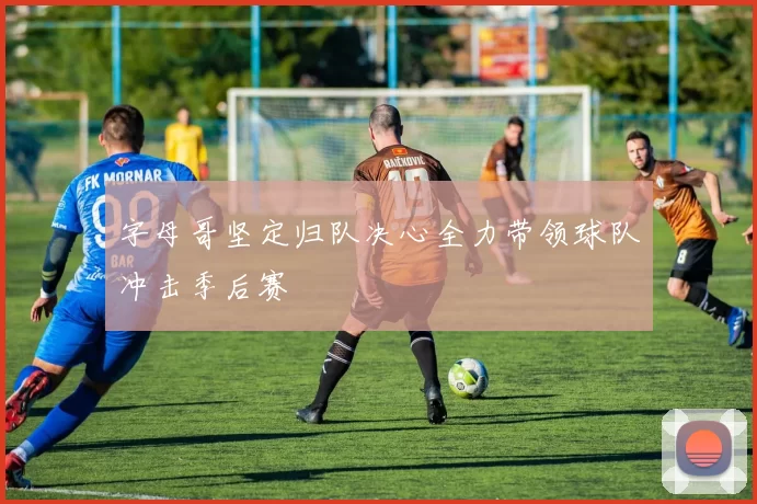 字母哥坚定归队决心全力带领球队冲击季后赛